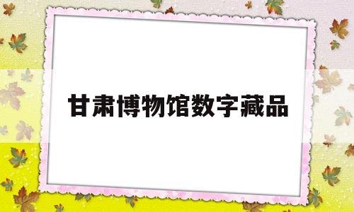 甘肃博物馆数字藏品(甘肃博物馆数字体验馆怎么样)