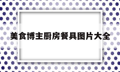 美食博主厨房餐具图片大全(美食博主厨房餐具图片大全集)