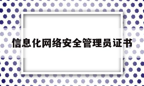 信息化网络安全管理员证书(网络与信息安全管理员资格证多少钱)