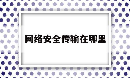 网络安全传输在哪里(实现网络数据安全传输)