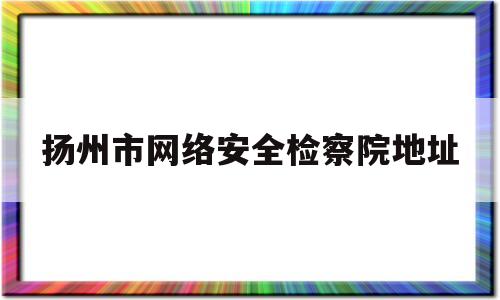 扬州市网络安全检察院地址(扬州市网络安全应急指挥中心)