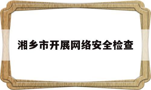 湘乡市开展网络安全检查(湘乡市开展网络安全检查活动)