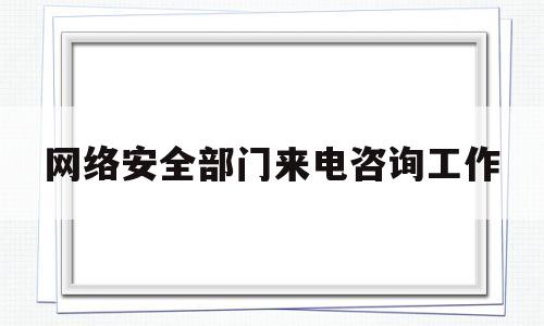 网络安全部门来电咨询工作(网络安全部门来电咨询工作总结)