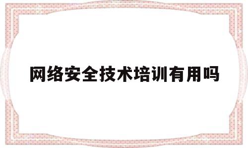 网络安全技术培训有用吗(网络安全技术培训课程有哪些?)