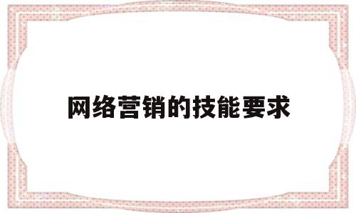 网络营销的技能要求(网络营销岗位的技能要求)
