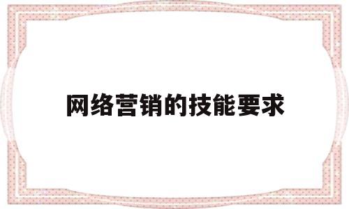 网络营销的技能要求(网络营销岗位的技能要求)