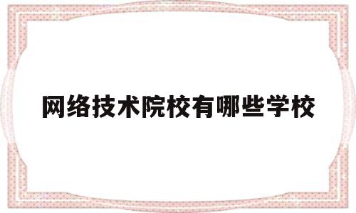 网络技术院校有哪些学校(互联网技术学校学费要多少)