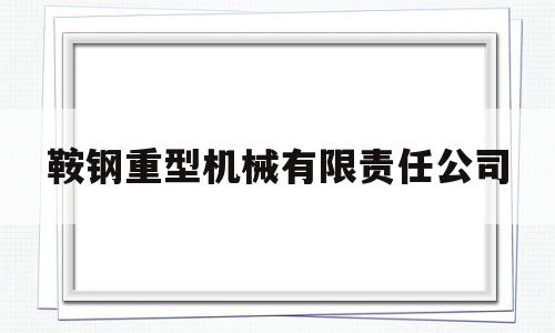鞍钢重型机械有限责任公司(鞍钢重型机械有限责任公司招聘)