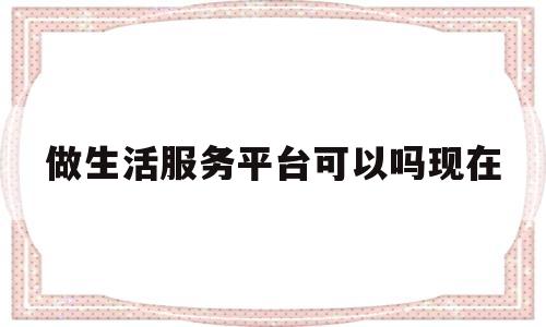 做生活服务平台可以吗现在的简单介绍