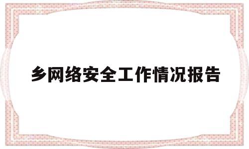 乡网络安全工作情况报告(乡镇网络安全保障工作总结)