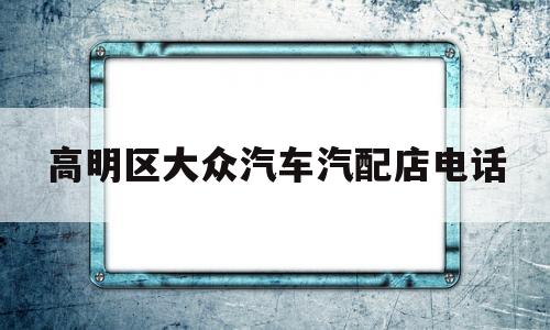 高明区大众汽车汽配店电话(高明区大众汽车汽配店电话多少)