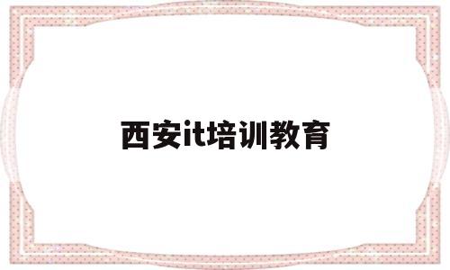 西安it培训教育(陕西it培训机构排名榜)