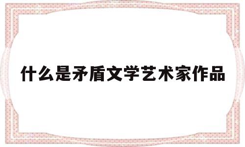 什么是矛盾文学艺术家作品(什么是矛盾文学艺术家作品的代表)
