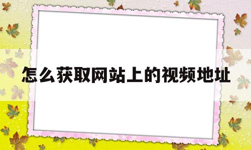 怎么获取网站上的视频地址(怎么获取网站上的视频地址呢)