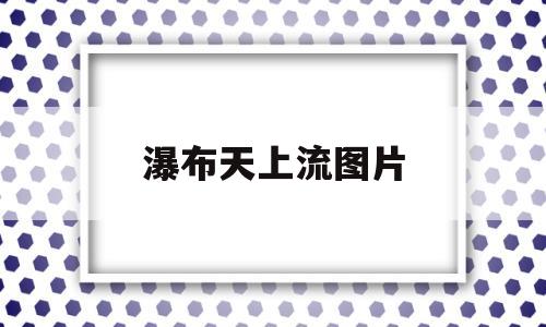 瀑布天上流图片(天上瀑布图片大全)