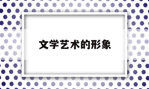 文学艺术的形象(文学艺术的形象特点)