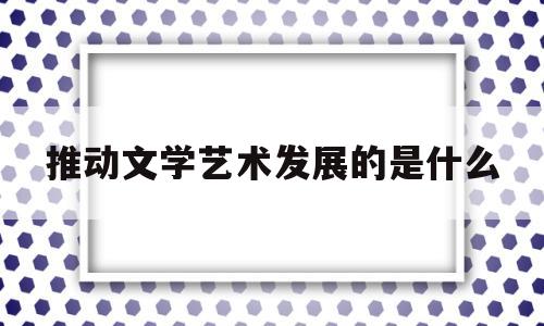 推动文学艺术发展的是什么(推动文学发展的最终决定因素是)