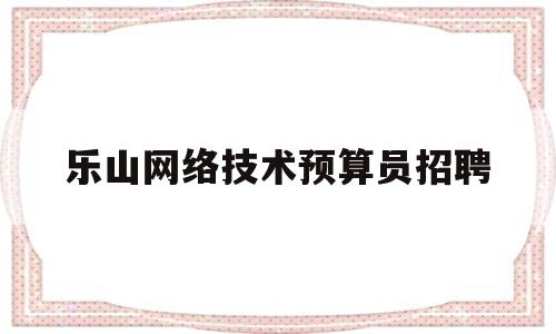 乐山网络技术预算员招聘(乐山网络技术预算员招聘最新信息)