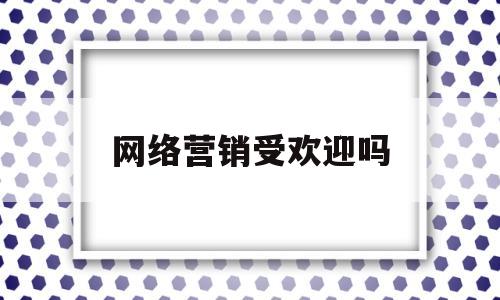 网络营销受欢迎吗(网络营销受欢迎吗英语)