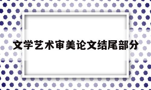 文学艺术审美论文结尾部分(文学艺术审美论文结尾部分是什么)