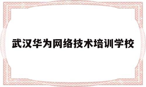 武汉华为网络技术培训学校(武汉华为网络技术培训学校怎么样)