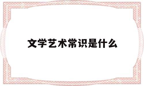 文学艺术常识是什么(文学艺术常识是什么意思啊)