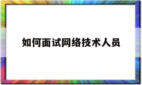 如何面试网络技术人员(如何面试网络技术人员问题)