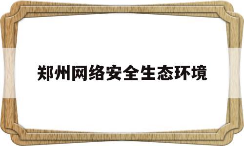 郑州网络安全生态环境(郑州网络安全宣传周官网)