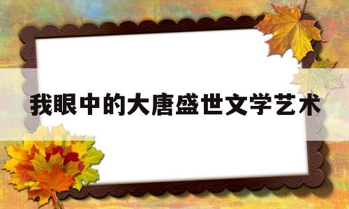 我眼中的大唐盛世文学艺术(心目中的大唐盛世是什么样的)