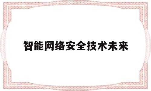 智能网络安全技术未来(智能网络安全技术有哪些)