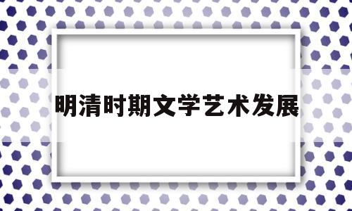 明清时期文学艺术发展(明清时期文学艺术发展的原因有哪些)