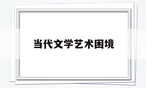 当代文学艺术困境(当代文学艺术困境分析)