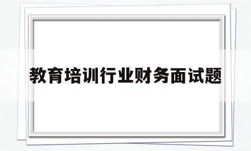 教育培训行业财务面试题(教育培训行业财务面试题目及答案)