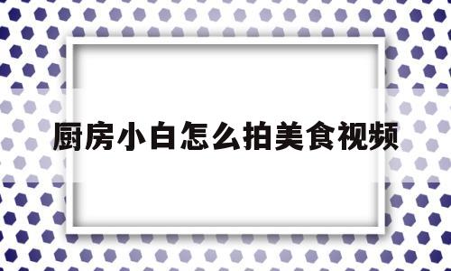 厨房小白怎么拍美食视频(厨房小白怎么拍美食视频呢)