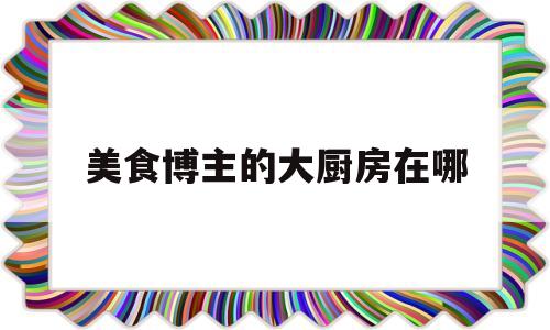 美食博主的大厨房在哪的简单介绍