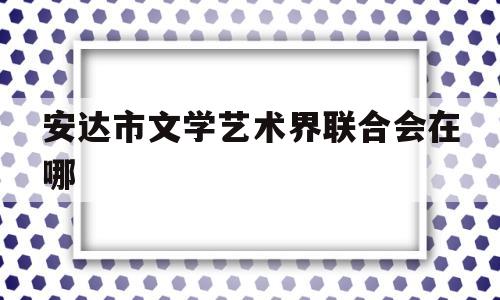 安达市文学艺术界联合会在哪(安达市文学艺术界联合会在哪里成立)