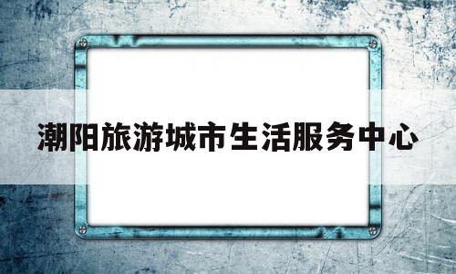 潮阳旅游城市生活服务中心(潮阳旅游城市生活服务中心地址)