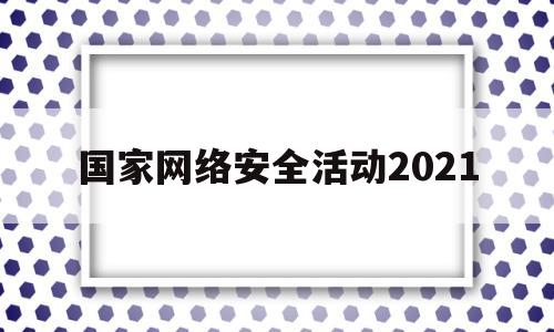 国家网络安全活动2021(国家网络安全活动宣传主题是什么)
