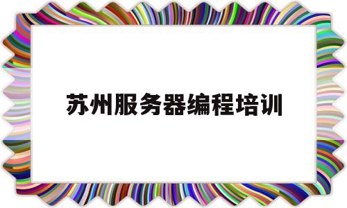 苏州服务器编程培训(苏州有名气的编程机构)