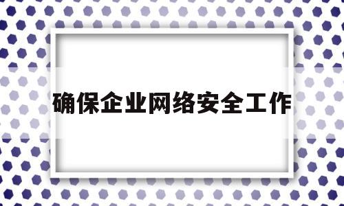 确保企业网络安全工作(确保企业网络安全工作顺利开展)