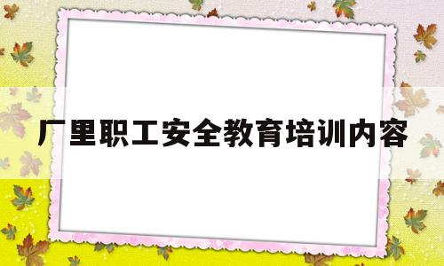 厂里职工安全教育培训内容(厂里职工安全教育培训内容怎么写)