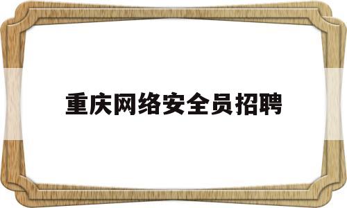 重庆网络安全员招聘(重庆网络安全员招聘信息)
