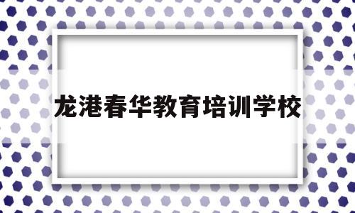 龙港春华教育培训学校(龙港春华教育培训学校简介)