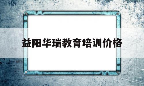 益阳华瑞教育培训价格(益阳华瑞教育培训价格多少)