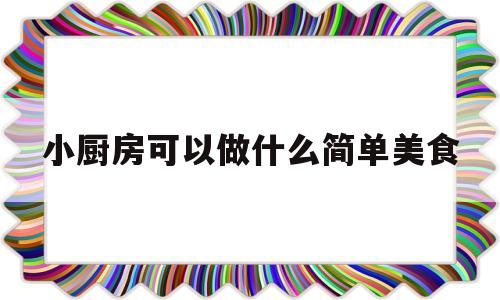 小厨房可以做什么简单美食(小厨房可以做什么简单美食图片)