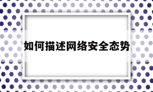 如何描述网络安全态势(阐述目前网络的安全形势)