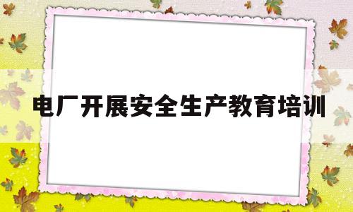电厂开展安全生产教育培训(企业如何开展安全生产教育培训)