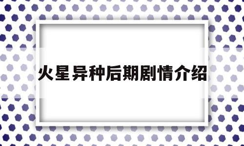 火星异种后期剧情介绍(火星异种后期剧情介绍大结局)
