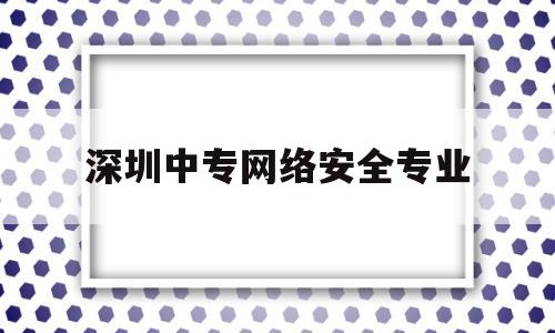 深圳中专网络安全专业(深圳中专网络安全专业学校排名)