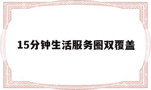 15分钟生活服务圈双覆盖(15分钟生活圈对完善社区服务和管理有什么意义)
